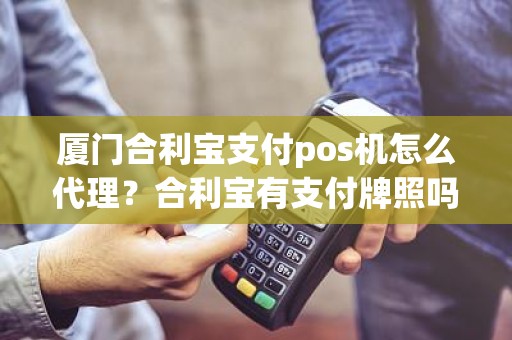 厦门合利宝支付pos机怎么代理？合利宝有支付牌照吗