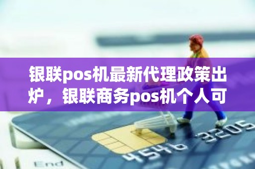 银联pos机最新代理政策出炉，银联商务pos机个人可以申请吗