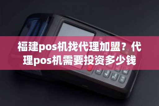 福建pos机找代理加盟？代理pos机需要投资多少钱