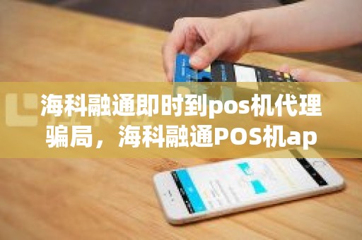 海科融通即时到pos机代理骗局，海科融通POS机app叫什么名