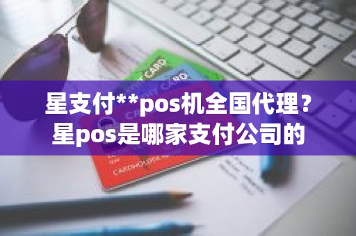 星支付**pos机全国代理？星pos是哪家支付公司的