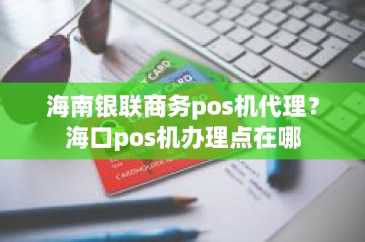 海南银联商务pos机代理？海口pos机办理点在哪