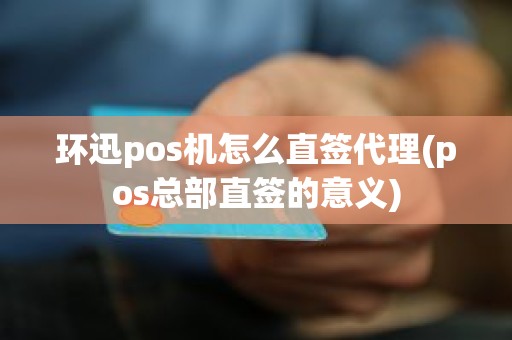 环迅pos机怎么直签代理(pos总部直签的意义)