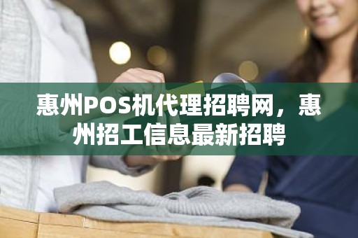 惠州POS机代理招聘网，惠州招工信息最新招聘