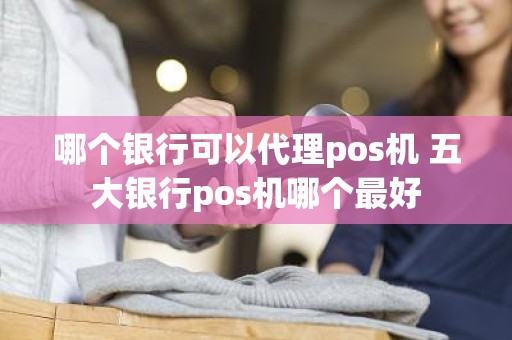 哪个银行可以代理pos机 五大银行pos机哪个最好