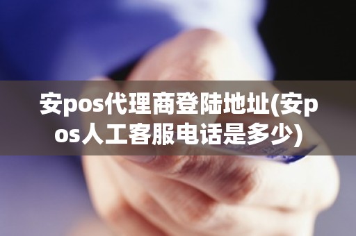 安pos代理商登陆地址(安pos人工客服电话是多少)