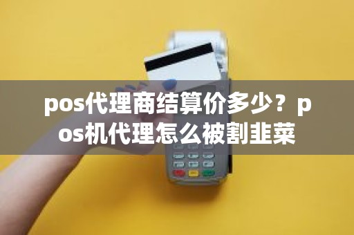 pos代理商结算价多少？pos机代理怎么被割韭菜