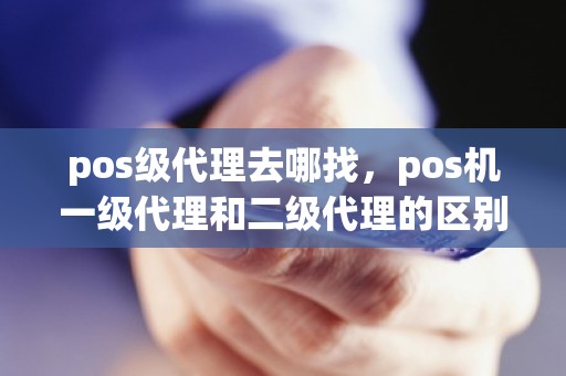 pos级代理去哪找，pos机一级代理和二级代理的区别