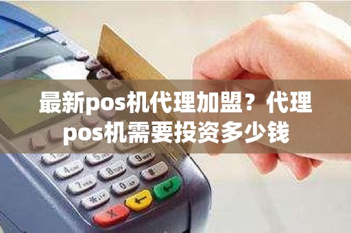 最新pos机代理加盟？代理pos机需要投资多少钱