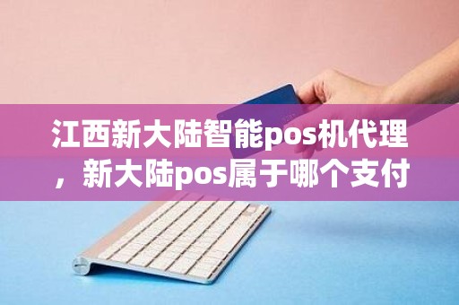 江西新大陆智能pos机代理，新大陆pos属于哪个支付公司