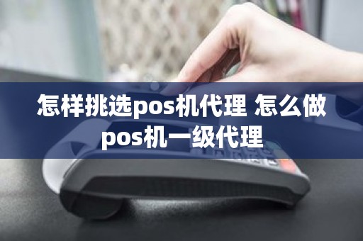 怎样挑选pos机代理 怎么做pos机一级代理