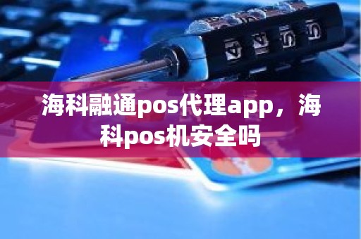 海科融通pos代理app，海科pos机安全吗