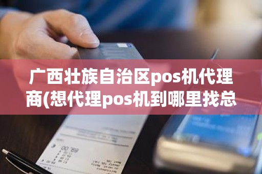 广西壮族自治区pos机代理商(想代理pos机到哪里找总公司)