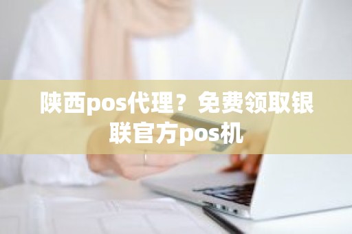 陕西pos代理？免费领取银联官方pos机