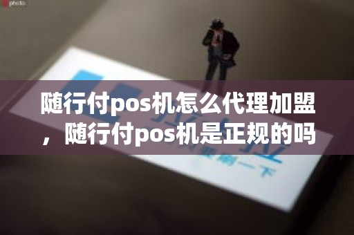 随行付pos机怎么代理加盟，随行付pos机是正规的吗