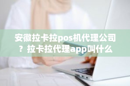 安徽拉卡拉pos机代理公司？拉卡拉代理app叫什么