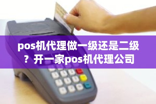 pos机代理做一级还是二级？开一家pos机代理公司