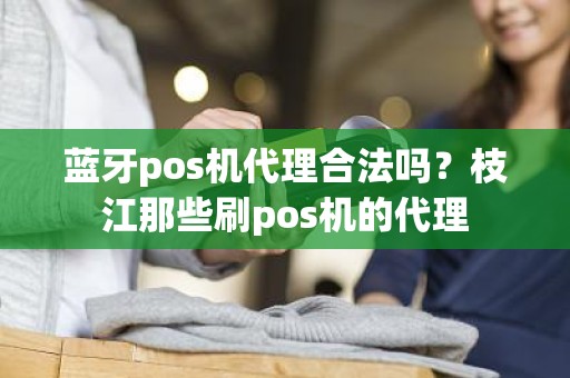 蓝牙pos机代理合法吗？枝江那些刷pos机的代理