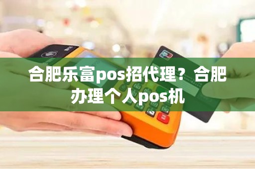 合肥乐富pos招代理？合肥办理个人pos机