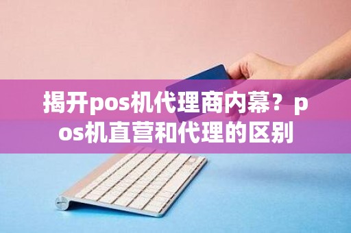 揭开pos机代理商内幕?pos机直营和代理的区别 揭开pos机代理商内幕?pos机直营和代理的区别