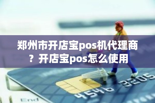 郑州市开店宝pos机代理商？开店宝pos怎么使用