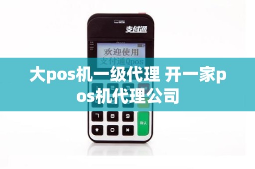 大pos机一级代理 开一家pos机代理公司