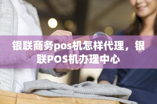 银联商务pos机怎样代理，银联POS机办理中心