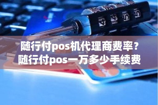 随行付pos机代理商费率？随行付pos一万多少手续费