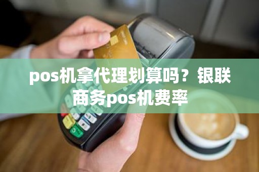 pos机拿代理划算吗？银联商务pos机费率