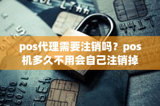 pos代理需要注销吗？pos机多久不用会自己注销掉