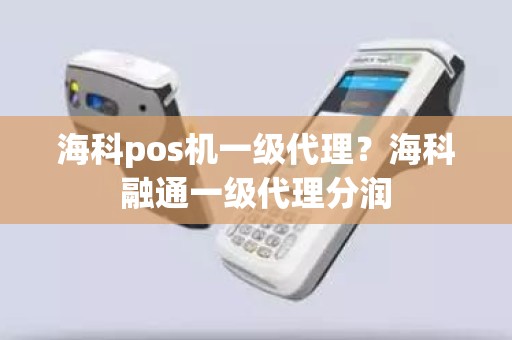 海科pos机一级代理？海科融通一级代理分润