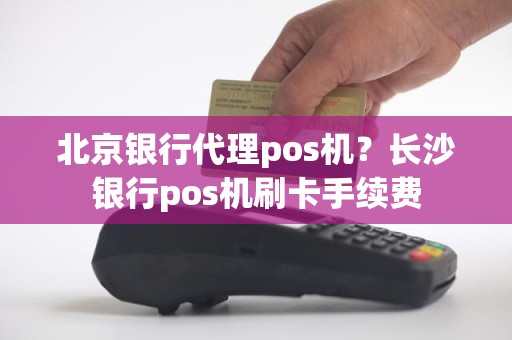 北京银行代理pos机？长沙银行pos机刷卡手续费