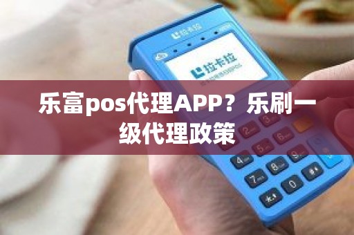 乐富pos代理APP？乐刷一级代理政策