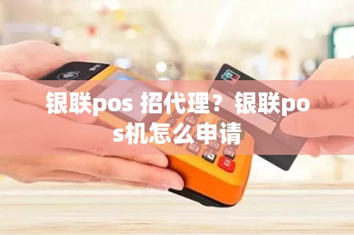 银联pos 招代理？银联pos机怎么申请