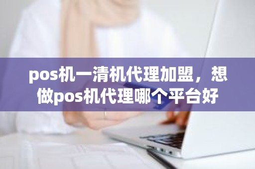 pos机一清机代理加盟，想做pos机代理哪个平台好