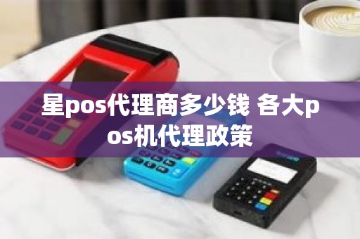 星pos代理商多少钱 各大pos机代理政策