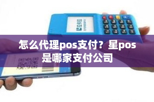 怎么代理pos支付？星pos是哪家支付公司