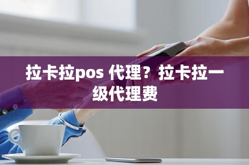 拉卡拉pos 代理？拉卡拉一级代理费