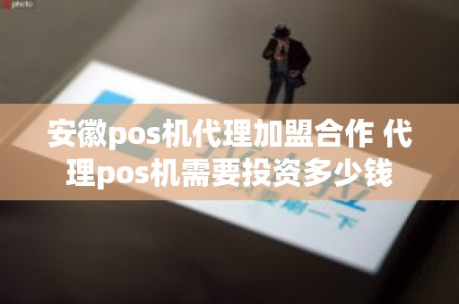 安徽pos机代理加盟合作 代理pos机需要投资多少钱