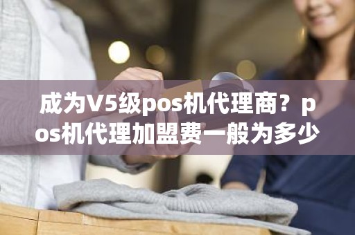 成为V5级pos机代理商？pos机代理加盟费一般为多少