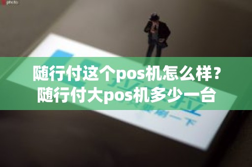 随行付这个pos机怎么样?随行付大pos机多少一台 随行付这个pos机怎么样?随行付大pos机多少一台
