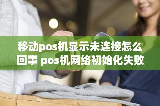移动pos机显示未连接怎么回事 pos机网络初始化失败是什么意思