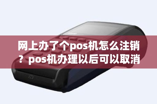 网上办了个pos机怎么注销？pos机办理以后可以取消吗