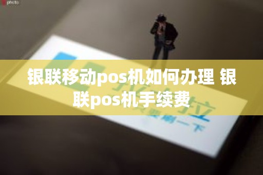 银联移动pos机如何办理 银联pos机手续费 银联移动pos机如何办理 银联pos机手续费
