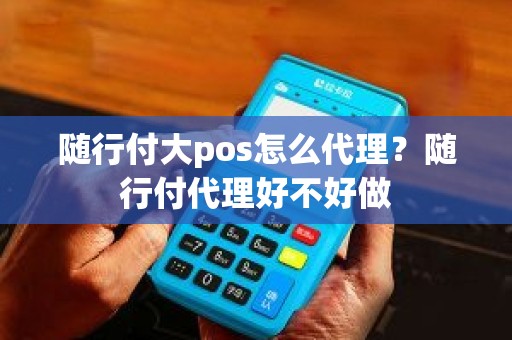 随行付大pos怎么代理？随行付代理好不好做