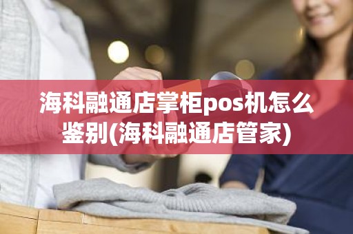 海科融通店掌柜pos机怎么鉴别(海科融通店管家)