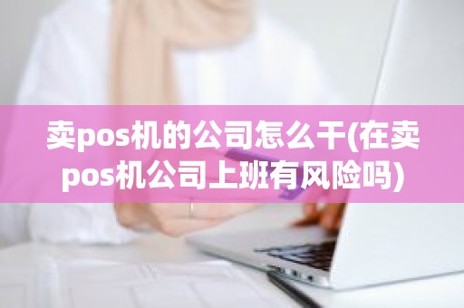 卖pos机的公司怎么干(在卖pos机公司上班有风险吗)