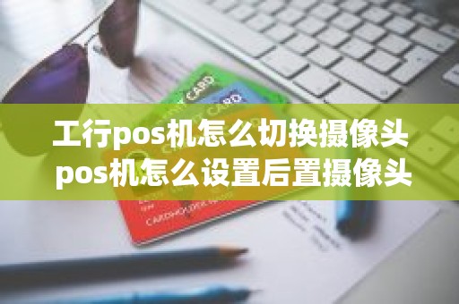 工行pos机怎么切换摄像头 pos机怎么设置后置摄像头