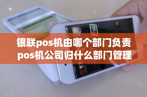 银联pos机由哪个部门负责 pos机公司归什么部门管理