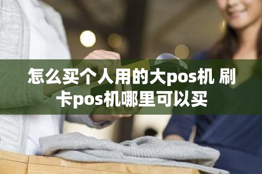 怎么买个人用的大pos机 刷卡pos机哪里可以买